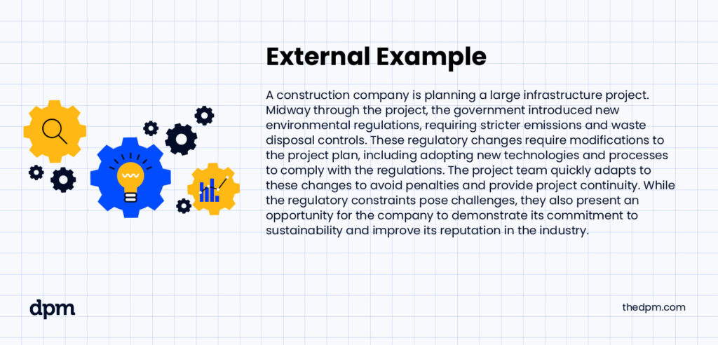 External Example - A construction company is planning a large infrastructure project. Midway through the project, the government introduced new environmental regulations, requiring stricter emissions and waste disposal controls. These regulatory changes require modifications to the project plan, including adopting new technologies and processes to comply with the regulations. The project team quickly adapts to these changes to avoid penalties and provide project continuity. While the regulatory constraints pose challenges, they also present an opportunity for the company to demonstrate its commitment to sustainability and improve its reputation in the industry.